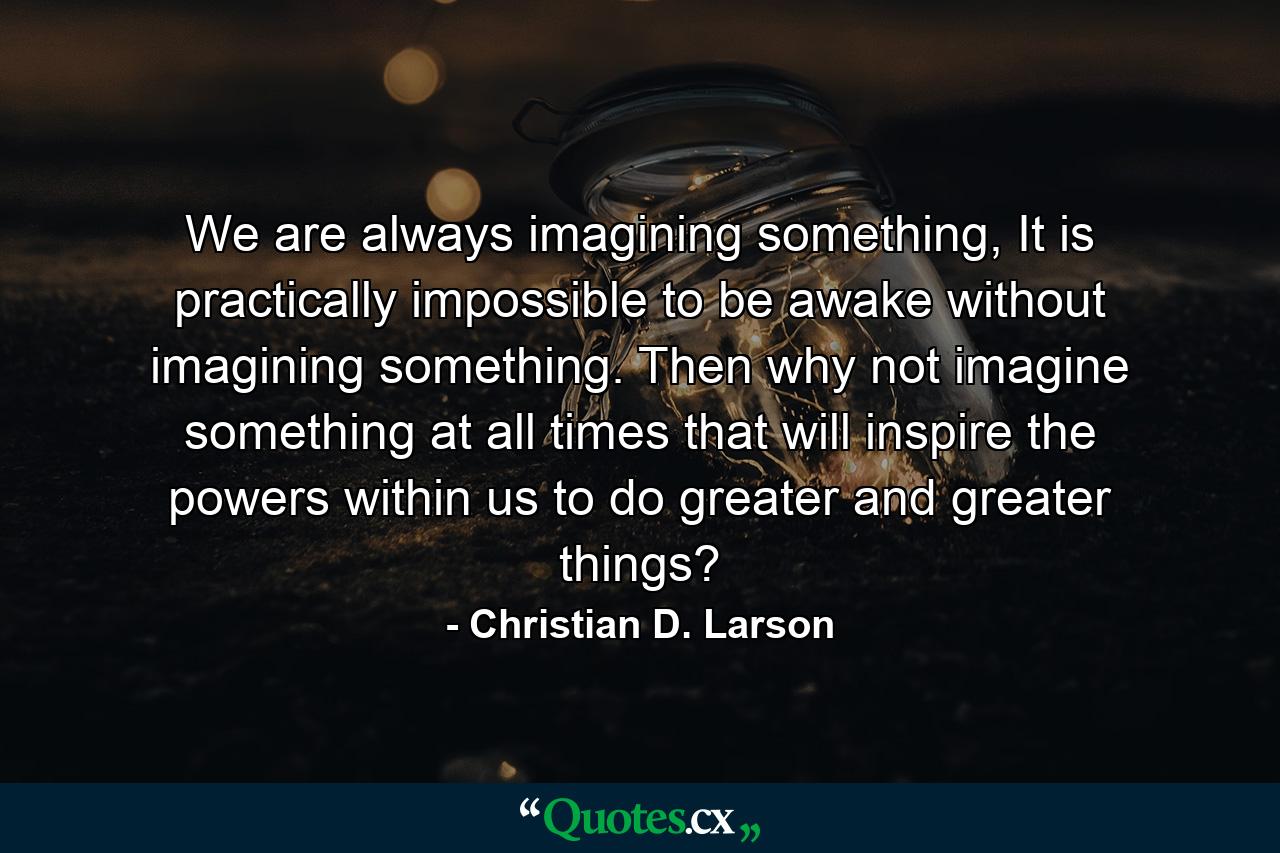 We are always imagining something, It is practically impossible to be awake without imagining something. Then why not imagine something at all times that will inspire the powers within us to do greater and greater things? - Quote by Christian D. Larson