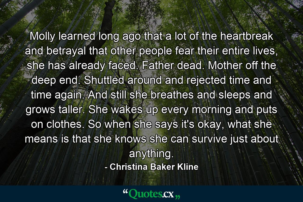 Molly learned long ago that a lot of the heartbreak and betrayal that other people fear their entire lives, she has already faced. Father dead. Mother off the deep end. Shuttled around and rejected time and time again. And still she breathes and sleeps and grows taller. She wakes up every morning and puts on clothes. So when she says it's okay, what she means is that she knows she can survive just about anything. - Quote by Christina Baker Kline