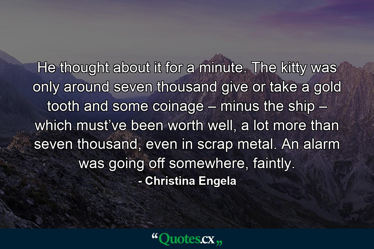 He thought about it for a minute. The kitty was only around seven thousand give or take a gold tooth and some coinage – minus the ship – which must’ve been worth well, a lot more than seven thousand, even in scrap metal. An alarm was going off somewhere, faintly. - Quote by Christina Engela