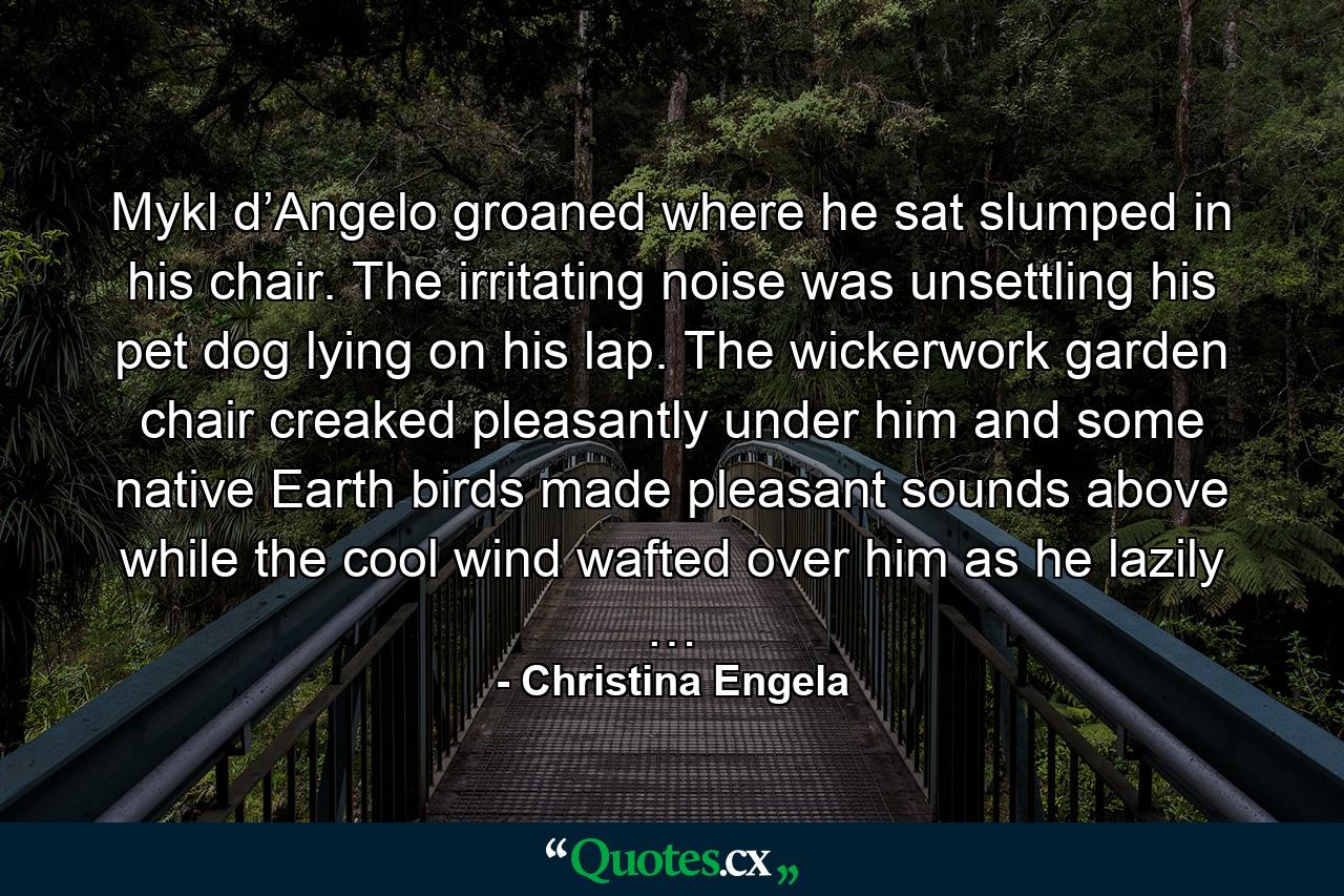 Mykl d’Angelo groaned where he sat slumped in his chair. The irritating noise was unsettling his pet dog lying on his lap. The wickerwork garden chair creaked pleasantly under him and some native Earth birds made pleasant sounds above while the cool wind wafted over him as he lazily … - Quote by Christina Engela