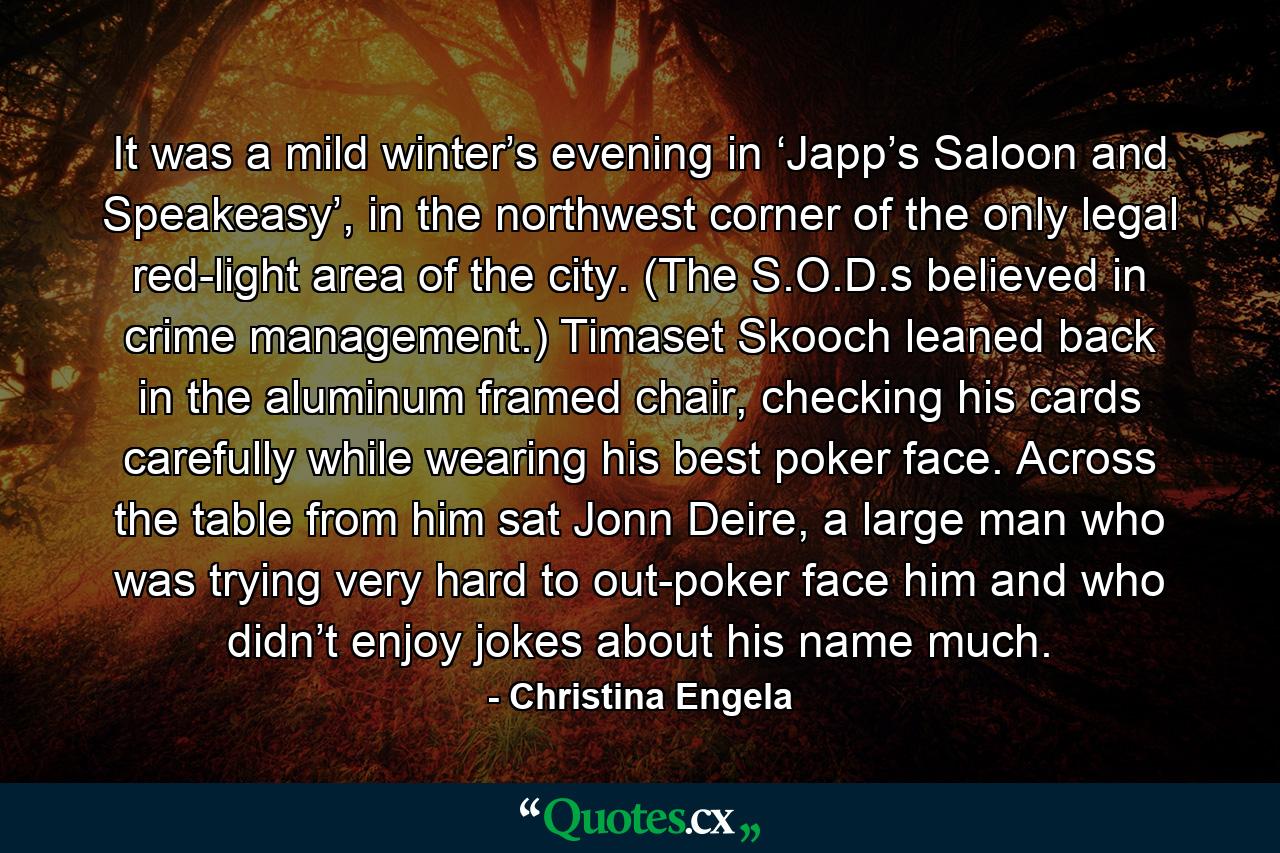 It was a mild winter’s evening in ‘Japp’s Saloon and Speakeasy’, in the northwest corner of the only legal red-light area of the city. (The S.O.D.s believed in crime management.) Timaset Skooch leaned back in the aluminum framed chair, checking his cards carefully while wearing his best poker face. Across the table from him sat Jonn Deire, a large man who was trying very hard to out-poker face him and who didn’t enjoy jokes about his name much. - Quote by Christina Engela