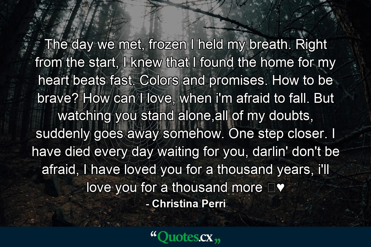 The day we met, frozen I held my breath. Right from the start, I knew that I found the home for my heart beats fast. Colors and promises. How to be brave? How can I love, when i'm afraid to fall. But watching you stand alone,all of my doubts, suddenly goes away somehow. One step closer. I have died every day waiting for you, darlin' don't be afraid, I have loved you for a thousand years, i'll love you for a thousand more ♛♥ - Quote by Christina Perri