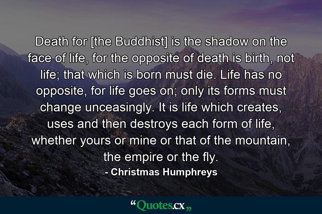 Death for [the Buddhist] is the shadow on the face of life, for the opposite of death is birth, not life; that which is born must die. Life has no opposite, for life goes on; only its forms must change unceasingly. It is life which creates, uses and then destroys each form of life, whether yours or mine or that of the mountain, the empire or the fly. - Quote by Christmas Humphreys