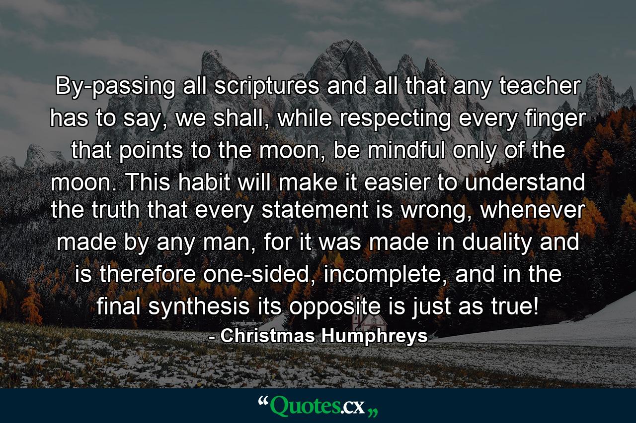 By-passing all scriptures and all that any teacher has to say, we shall, while respecting every finger that points to the moon, be mindful only of the moon. This habit will make it easier to understand the truth that every statement is wrong, whenever made by any man, for it was made in duality and is therefore one-sided, incomplete, and in the final synthesis its opposite is just as true! - Quote by Christmas Humphreys