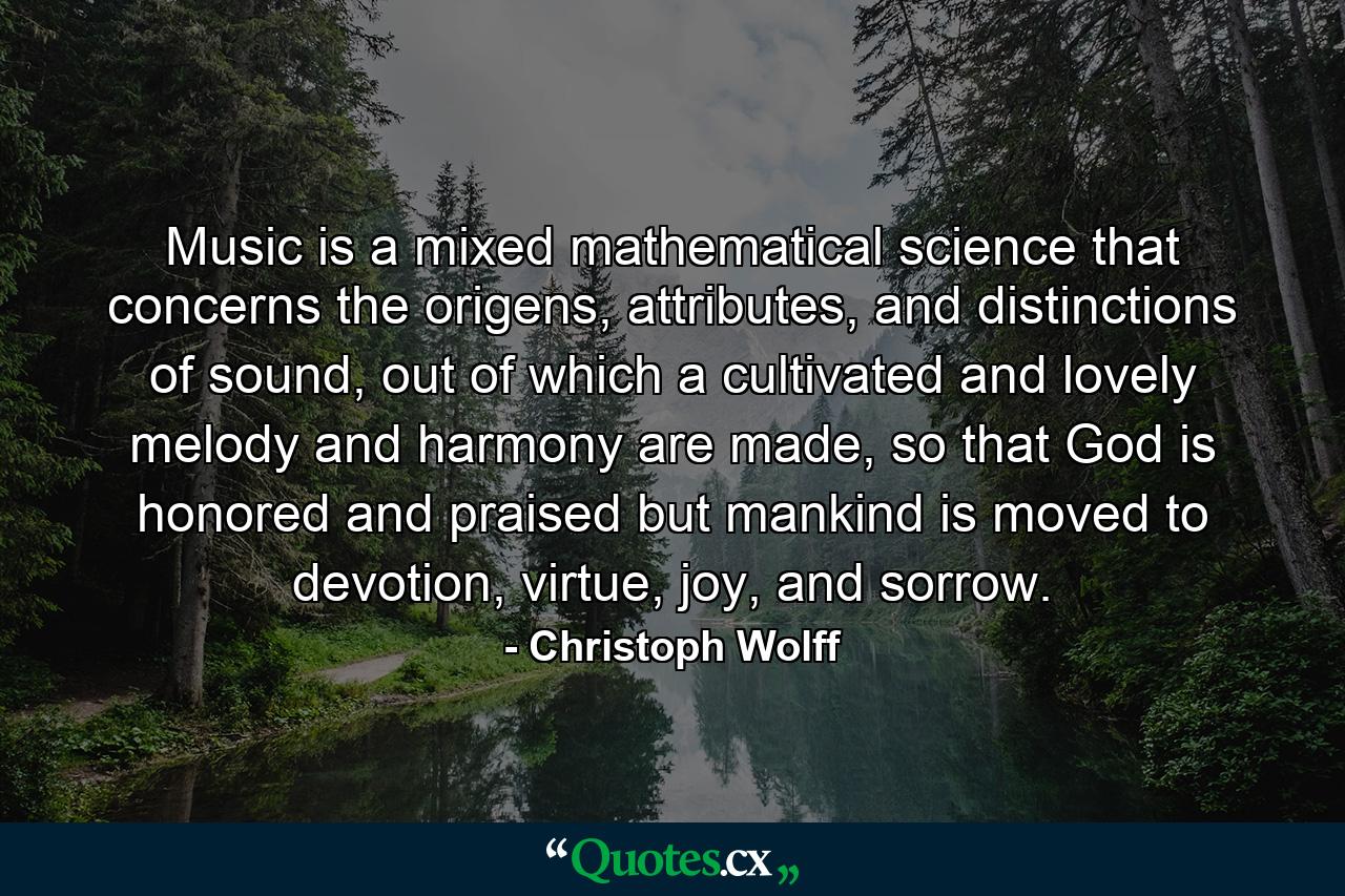 Music is a mixed mathematical science that concerns the origens, attributes, and distinctions of sound, out of which a cultivated and lovely melody and harmony are made, so that God is honored and praised but mankind is moved to devotion, virtue, joy, and sorrow. - Quote by Christoph Wolff