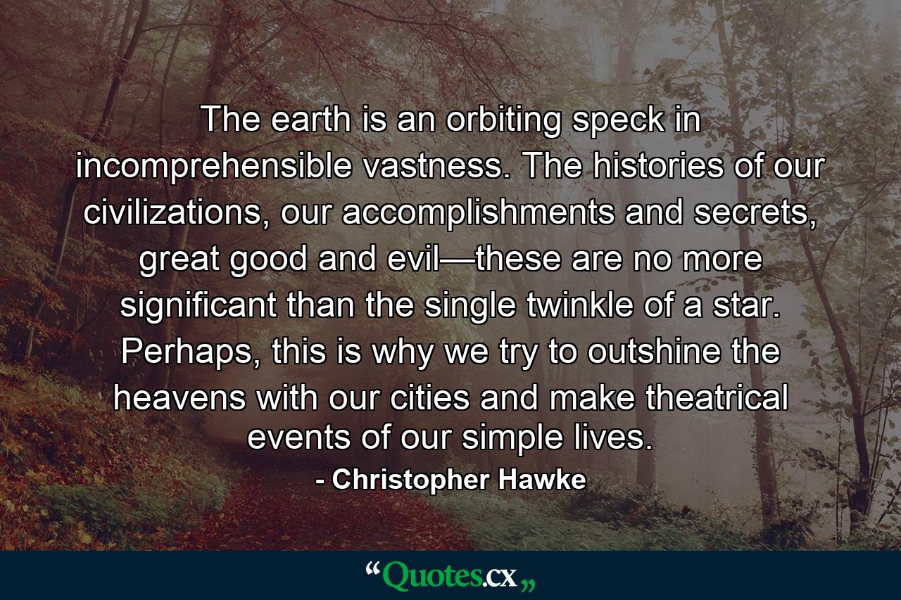 The earth is an orbiting speck in incomprehensible vastness. The histories of our civilizations, our accomplishments and secrets, great good and evil—these are no more significant than the single twinkle of a star. Perhaps, this is why we try to outshine the heavens with our cities and make theatrical events of our simple lives. - Quote by Christopher Hawke