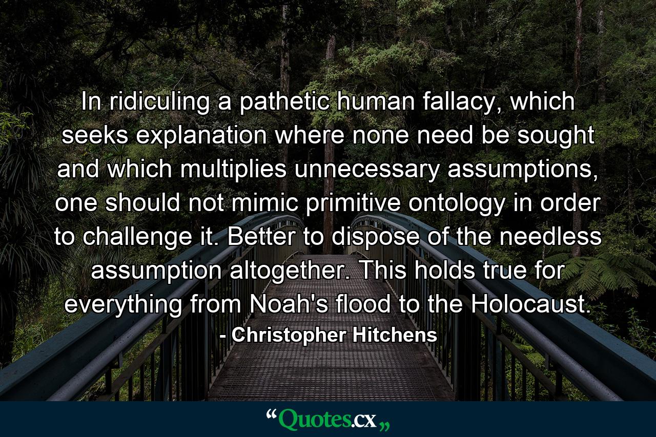 In ridiculing a pathetic human fallacy, which seeks explanation where none need be sought and which multiplies unnecessary assumptions, one should not mimic primitive ontology in order to challenge it. Better to dispose of the needless assumption altogether. This holds true for everything from Noah's flood to the Holocaust. - Quote by Christopher Hitchens