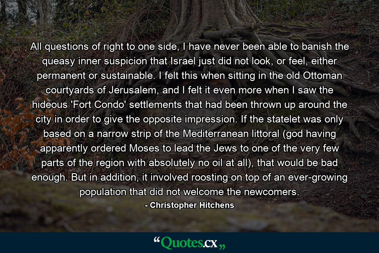 All questions of right to one side, I have never been able to banish the queasy inner suspicion that Israel just did not look, or feel, either permanent or sustainable. I felt this when sitting in the old Ottoman courtyards of Jerusalem, and I felt it even more when I saw the hideous 'Fort Condo' settlements that had been thrown up around the city in order to give the opposite impression. If the statelet was only based on a narrow strip of the Mediterranean littoral (god having apparently ordered Moses to lead the Jews to one of the very few parts of the region with absolutely no oil at all), that would be bad enough. But in addition, it involved roosting on top of an ever-growing population that did not welcome the newcomers. - Quote by Christopher Hitchens