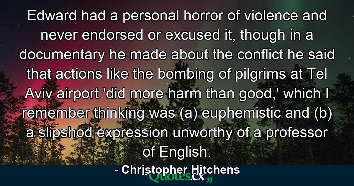 Edward had a personal horror of violence and never endorsed or excused it, though in a documentary he made about the conflict he said that actions like the bombing of pilgrims at Tel Aviv airport 'did more harm than good,' which I remember thinking was (a) euphemistic and (b) a slipshod expression unworthy of a professor of English. - Quote by Christopher Hitchens