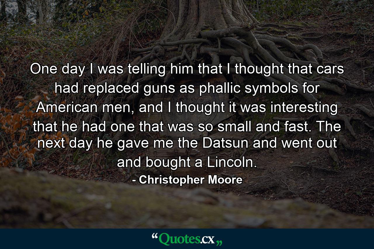 One day I was telling him that I thought that cars had replaced guns as phallic symbols for American men, and I thought it was interesting that he had one that was so small and fast. The next day he gave me the Datsun and went out and bought a Lincoln. - Quote by Christopher Moore