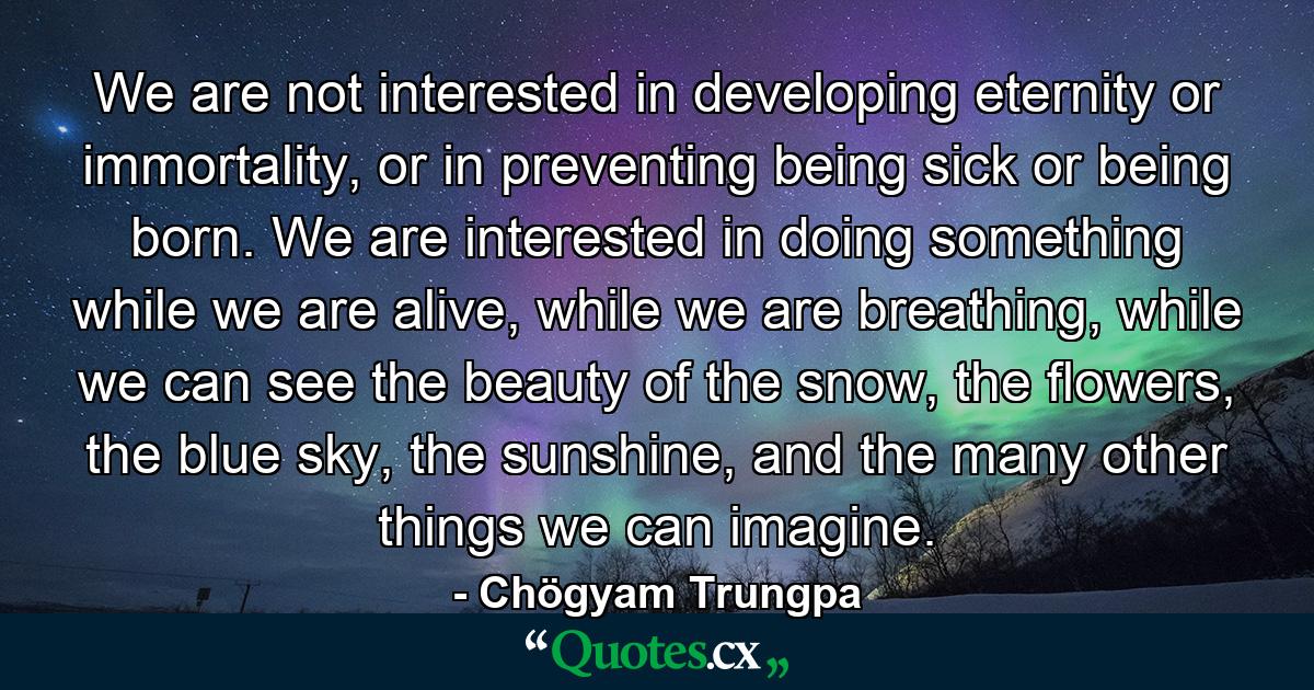 We are not interested in developing eternity or immortality, or in preventing being sick or being born. We are interested in doing something while we are alive, while we are breathing, while we can see the beauty of the snow, the flowers, the blue sky, the sunshine, and the many other things we can imagine. - Quote by Chögyam Trungpa