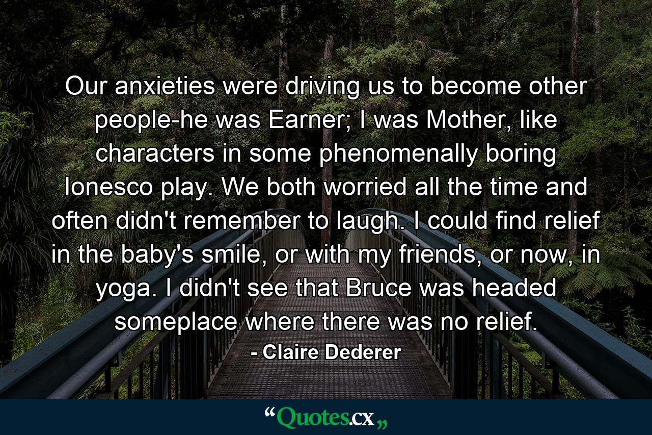 Our anxieties were driving us to become other people-he was Earner; I was Mother, like characters in some phenomenally boring Ionesco play. We both worried all the time and often didn't remember to laugh. I could find relief in the baby's smile, or with my friends, or now, in yoga. I didn't see that Bruce was headed someplace where there was no relief. - Quote by Claire Dederer