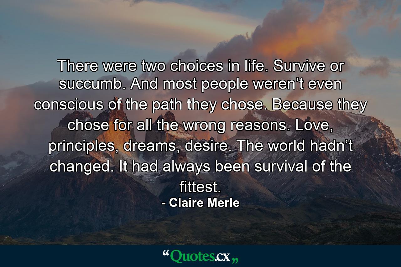 There were two choices in life. Survive or succumb. And most people weren’t even conscious of the path they chose. Because they chose for all the wrong reasons. Love, principles, dreams, desire. The world hadn’t changed. It had always been survival of the fittest. - Quote by Claire Merle