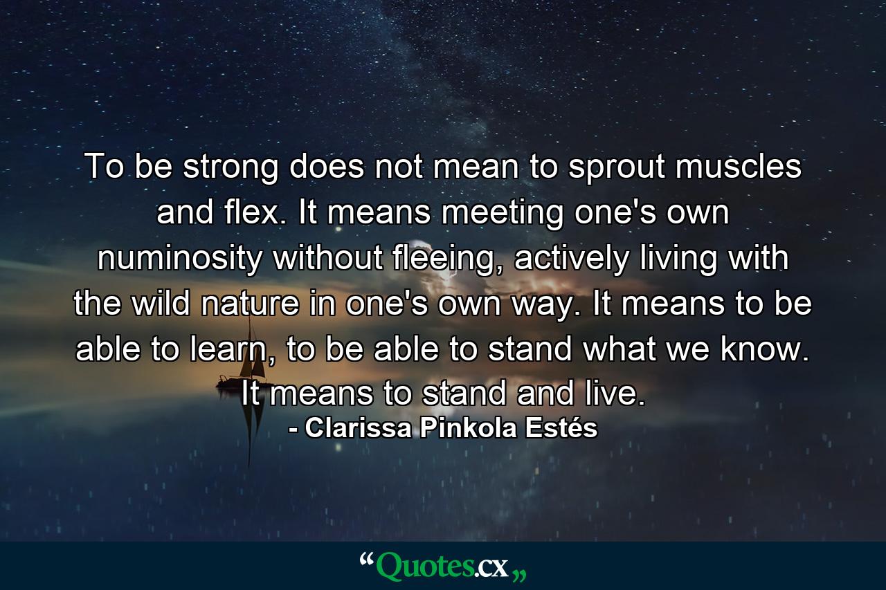 To be strong does not mean to sprout muscles and flex. It means meeting one's own numinosity without fleeing, actively living with the wild nature in one's own way. It means to be able to learn, to be able to stand what we know. It means to stand and live. - Quote by Clarissa Pinkola Estés