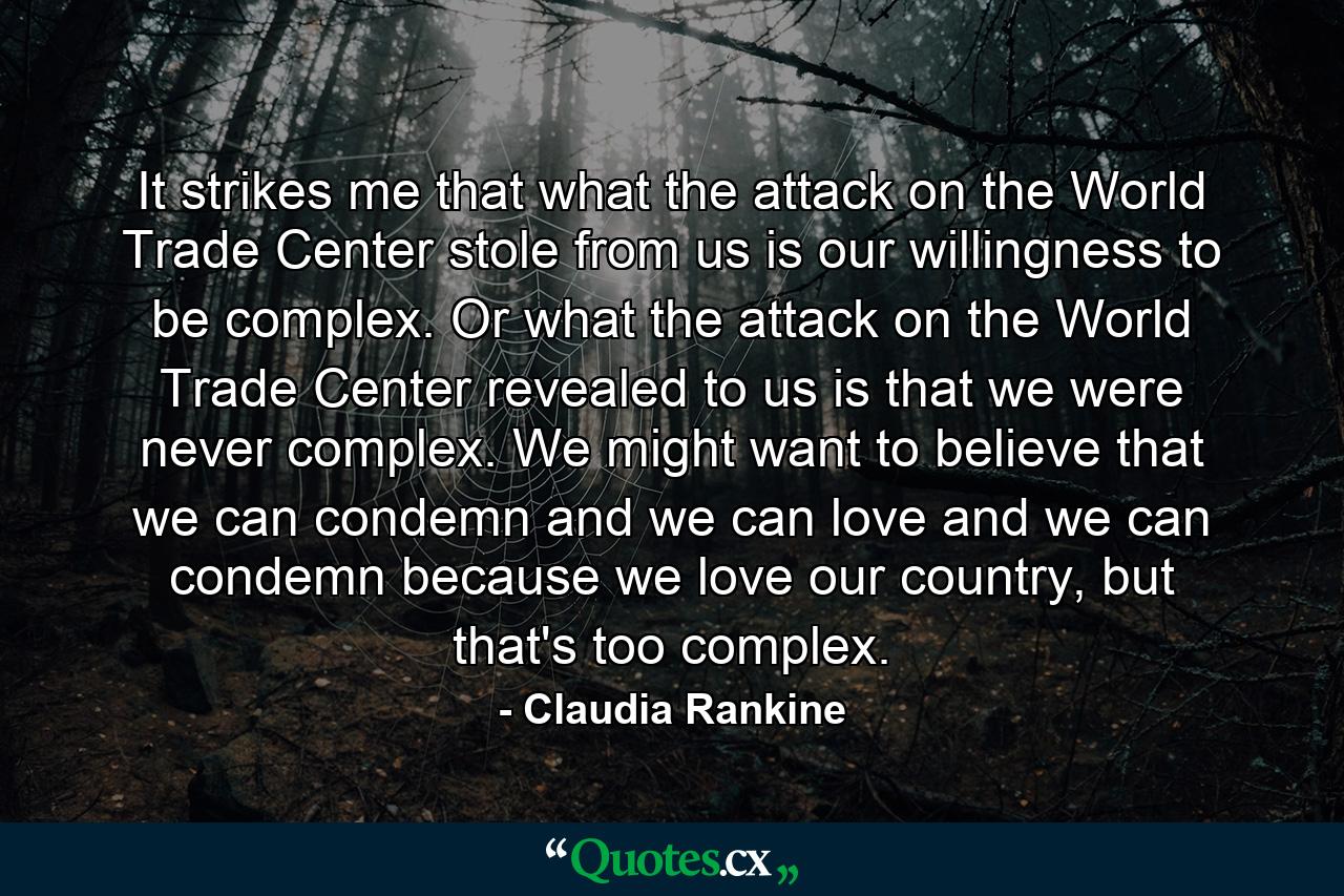 It strikes me that what the attack on the World Trade Center stole from us is our willingness to be complex. Or what the attack on the World Trade Center revealed to us is that we were never complex. We might want to believe that we can condemn and we can love and we can condemn because we love our country, but that's too complex. - Quote by Claudia Rankine