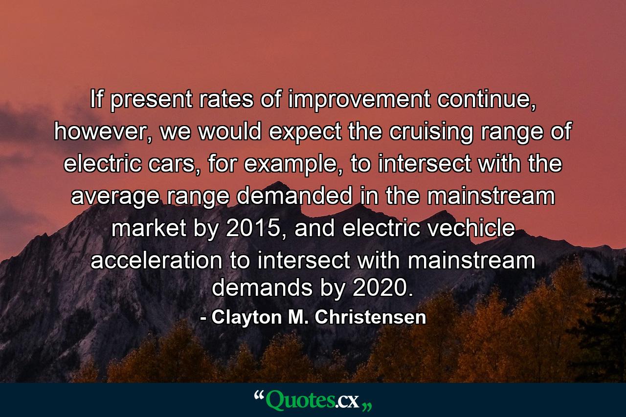 If present rates of improvement continue, however, we would expect the cruising range of electric cars, for example, to intersect with the average range demanded in the mainstream market by 2015, and electric vechicle acceleration to intersect with mainstream demands by 2020. - Quote by Clayton M. Christensen