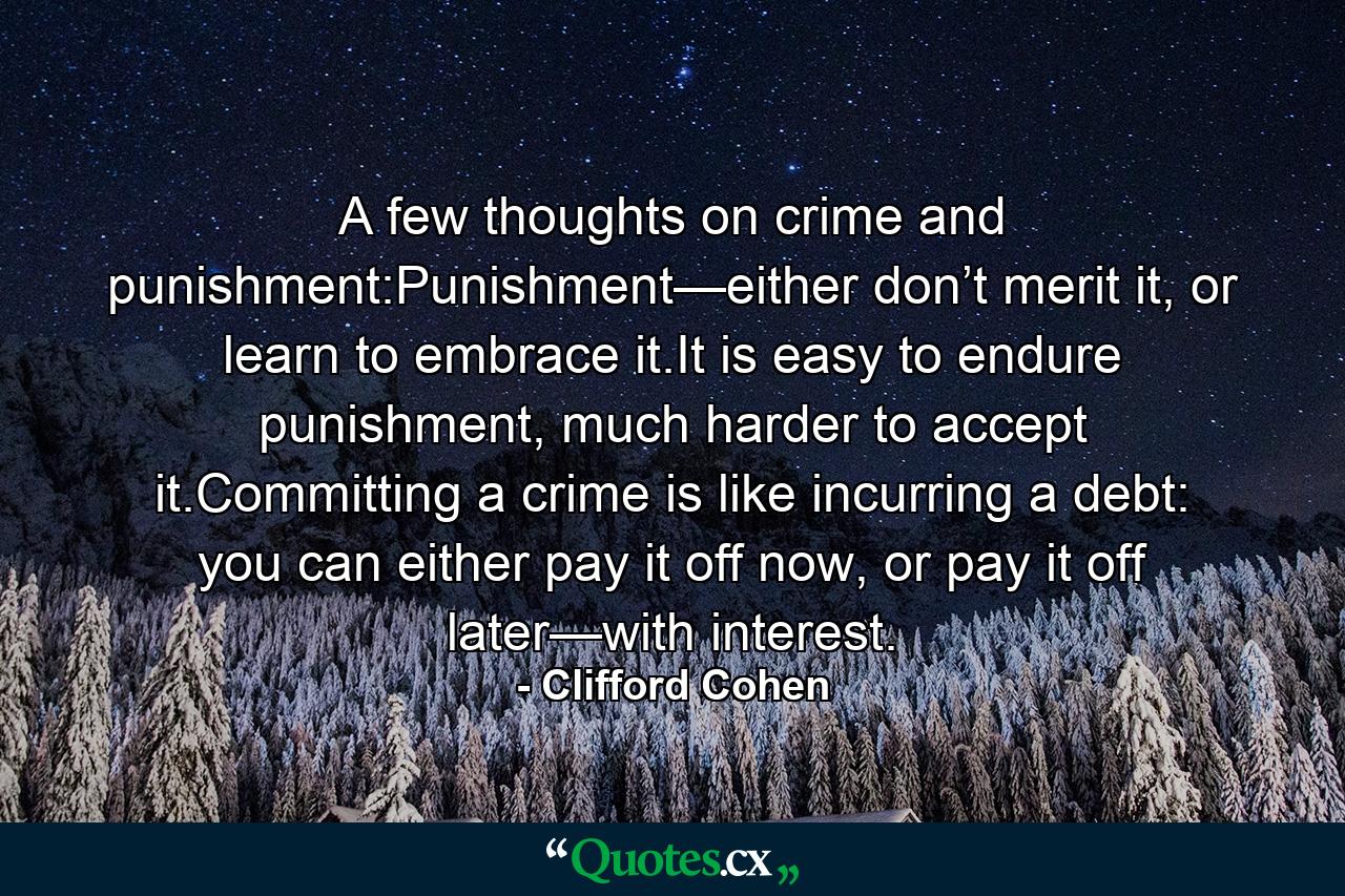 A few thoughts on crime and punishment:Punishment—either don’t merit it, or learn to embrace it.It is easy to endure punishment, much harder to accept it.Committing a crime is like incurring a debt: you can either pay it off now, or pay it off later—with interest. - Quote by Clifford Cohen