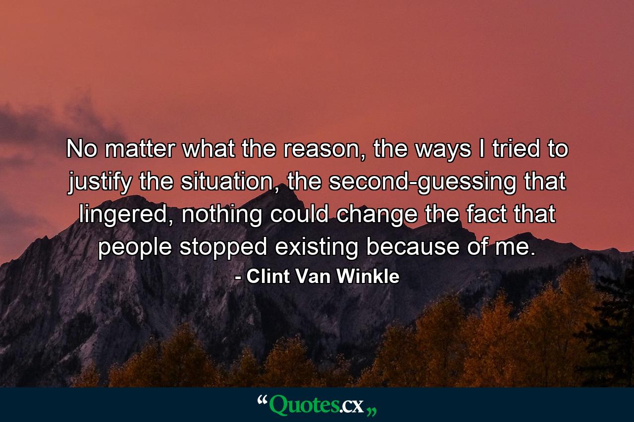 No matter what the reason, the ways I tried to justify the situation, the second-guessing that lingered, nothing could change the fact that people stopped existing because of me. - Quote by Clint Van Winkle