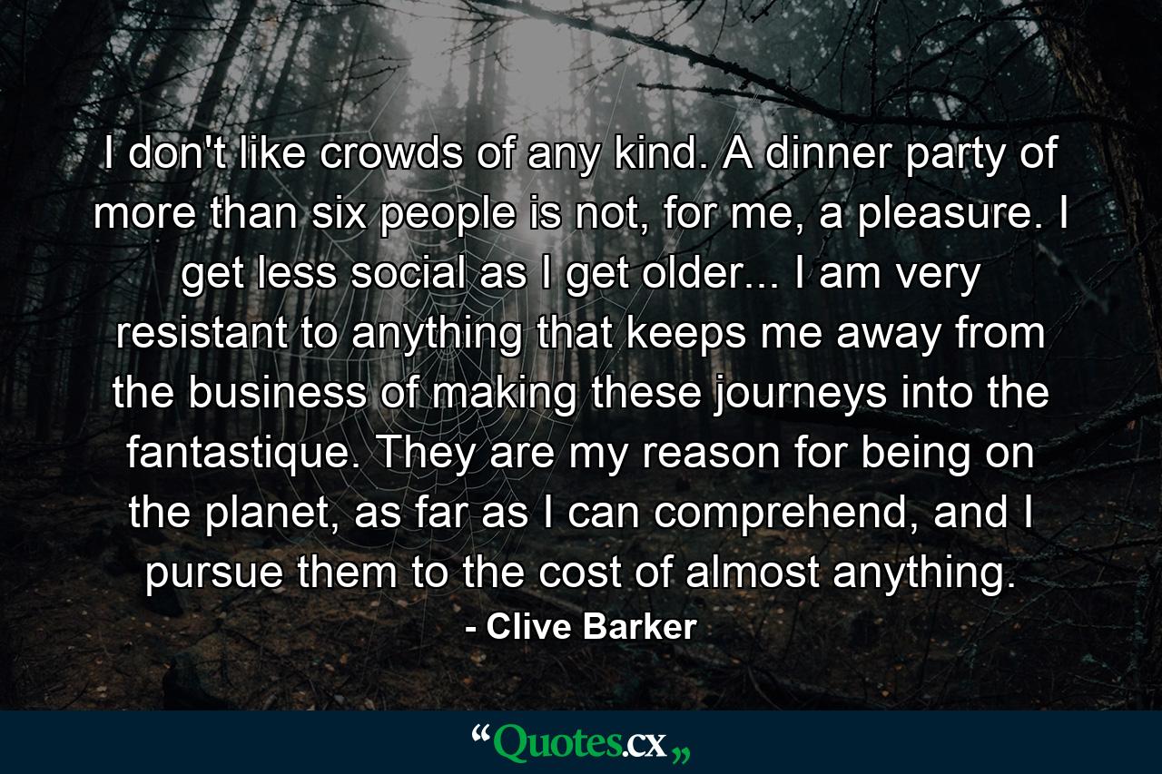 I don't like crowds of any kind. A dinner party of more than six people is not, for me, a pleasure. I get less social as I get older... I am very resistant to anything that keeps me away from the business of making these journeys into the fantastique. They are my reason for being on the planet, as far as I can comprehend, and I pursue them to the cost of almost anything. - Quote by Clive Barker