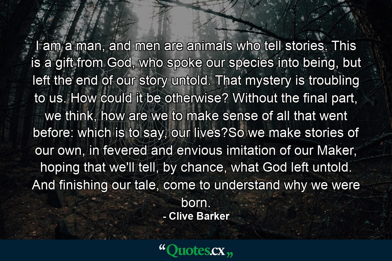 I am a man, and men are animals who tell stories. This is a gift from God, who spoke our species into being, but left the end of our story untold. That mystery is troubling to us. How could it be otherwise? Without the final part, we think, how are we to make sense of all that went before: which is to say, our lives?So we make stories of our own, in fevered and envious imitation of our Maker, hoping that we'll tell, by chance, what God left untold. And finishing our tale, come to understand why we were born. - Quote by Clive Barker