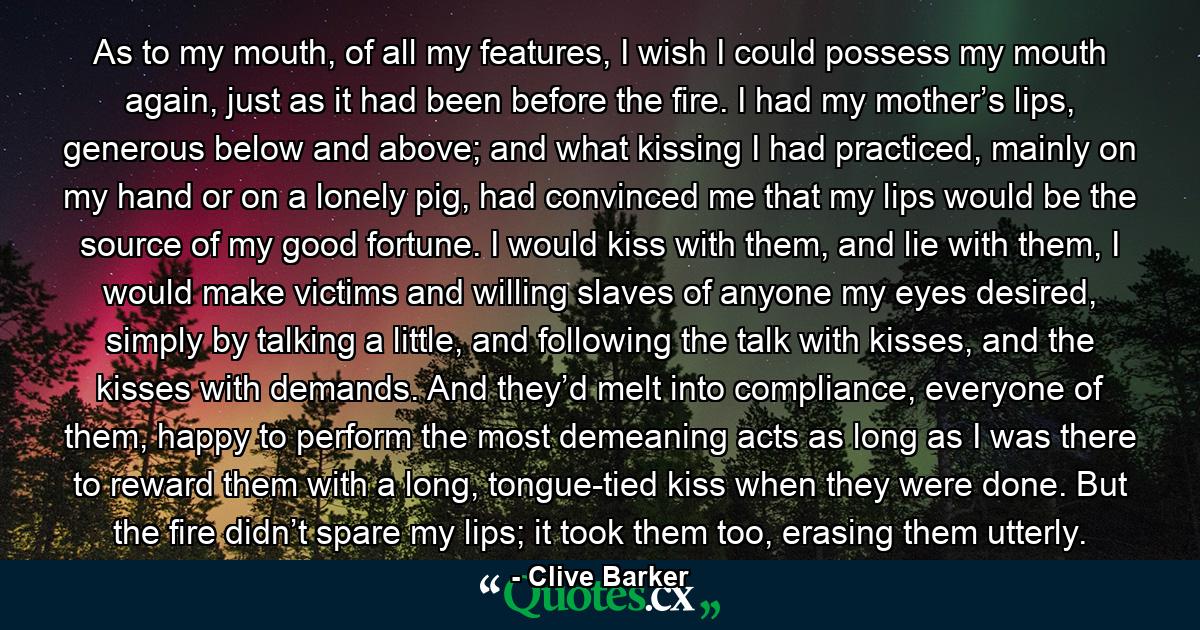 As to my mouth, of all my features, I wish I could possess my mouth again, just as it had been before the fire. I had my mother’s lips, generous below and above; and what kissing I had practiced, mainly on my hand or on a lonely pig, had convinced me that my lips would be the source of my good fortune. I would kiss with them, and lie with them, I would make victims and willing slaves of anyone my eyes desired, simply by talking a little, and following the talk with kisses, and the kisses with demands. And they’d melt into compliance, everyone of them, happy to perform the most demeaning acts as long as I was there to reward them with a long, tongue-tied kiss when they were done. But the fire didn’t spare my lips; it took them too, erasing them utterly. - Quote by Clive Barker