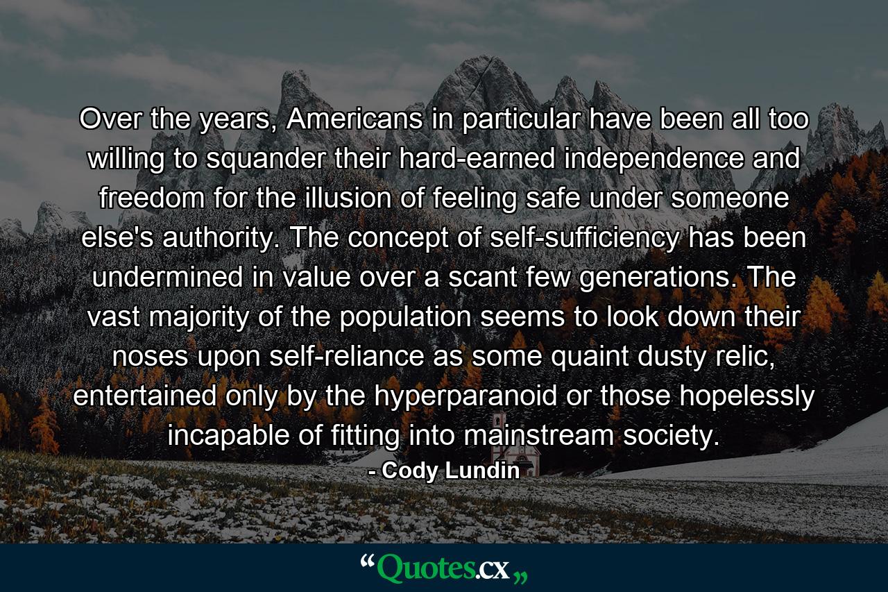 Over the years, Americans in particular have been all too willing to squander their hard-earned independence and freedom for the illusion of feeling safe under someone else's authority. The concept of self-sufficiency has been undermined in value over a scant few generations. The vast majority of the population seems to look down their noses upon self-reliance as some quaint dusty relic, entertained only by the hyperparanoid or those hopelessly incapable of fitting into mainstream society. - Quote by Cody Lundin