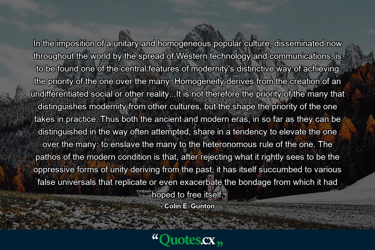 In the imposition of a unitary and homogeneous popular culture, disseminated now throughout the world by the spread of Western technology and communications, is to be found one of the central features of modernity's distinctive way of achieving the priority of the one over the many. Homogeneity derives from the creation of an undifferentiated social or other reality...It is not therefore the priority of the many that distinguishes modernity from other cultures, but the shape the priority of the one takes in practice. Thus both the ancient and modern eras, in so far as they can be distinguished in the way often attempted, share in a tendency to elevate the one over the many: to enslave the many to the heteronomous rule of the one. The pathos of the modern condition is that, after rejecting what it rightly sees to be the oppressive forms of unity deriving from the past, it has itself succumbed to various false universals that replicate or even exacerbate the bondage from which it had hoped to free itself. - Quote by Colin E. Gunton