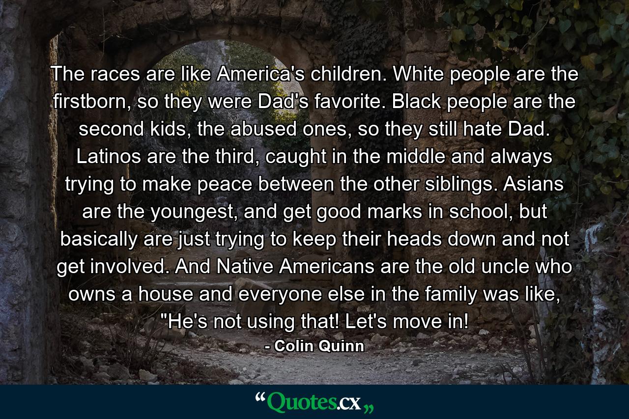 The races are like America's children. White people are the firstborn, so they were Dad's favorite. Black people are the second kids, the abused ones, so they still hate Dad. Latinos are the third, caught in the middle and always trying to make peace between the other siblings. Asians are the youngest, and get good marks in school, but basically are just trying to keep their heads down and not get involved. And Native Americans are the old uncle who owns a house and everyone else in the family was like, 