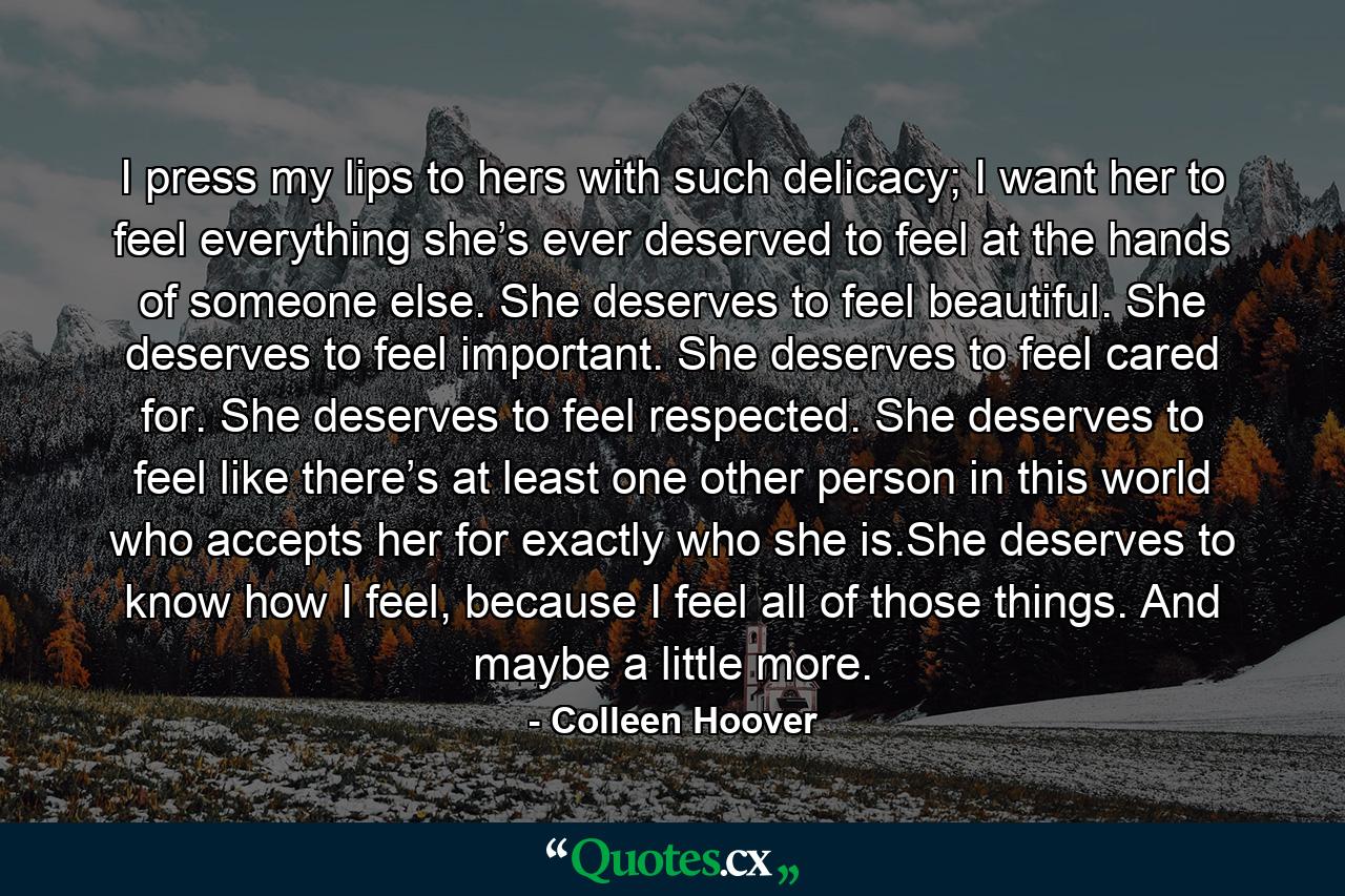 I press my lips to hers with such delicacy; I want her to feel everything she’s ever deserved to feel at the hands of someone else. She deserves to feel beautiful. She deserves to feel important. She deserves to feel cared for. She deserves to feel respected. She deserves to feel like there’s at least one other person in this world who accepts her for exactly who she is.She deserves to know how I feel, because I feel all of those things. And maybe a little more. - Quote by Colleen Hoover