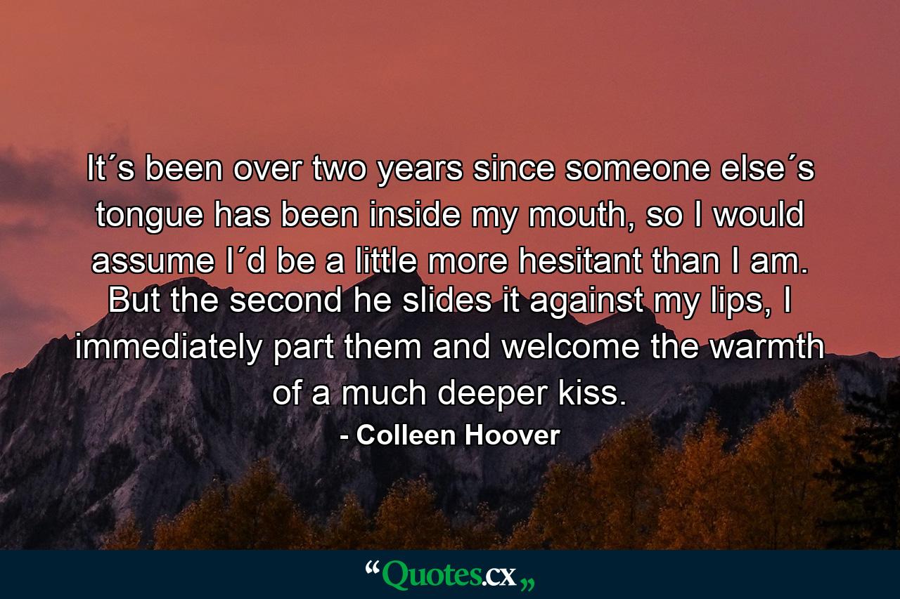 It´s been over two years since someone else´s tongue has been inside my mouth, so I would assume I´d be a little more hesitant than I am. But the second he slides it against my lips, I immediately part them and welcome the warmth of a much deeper kiss. - Quote by Colleen Hoover