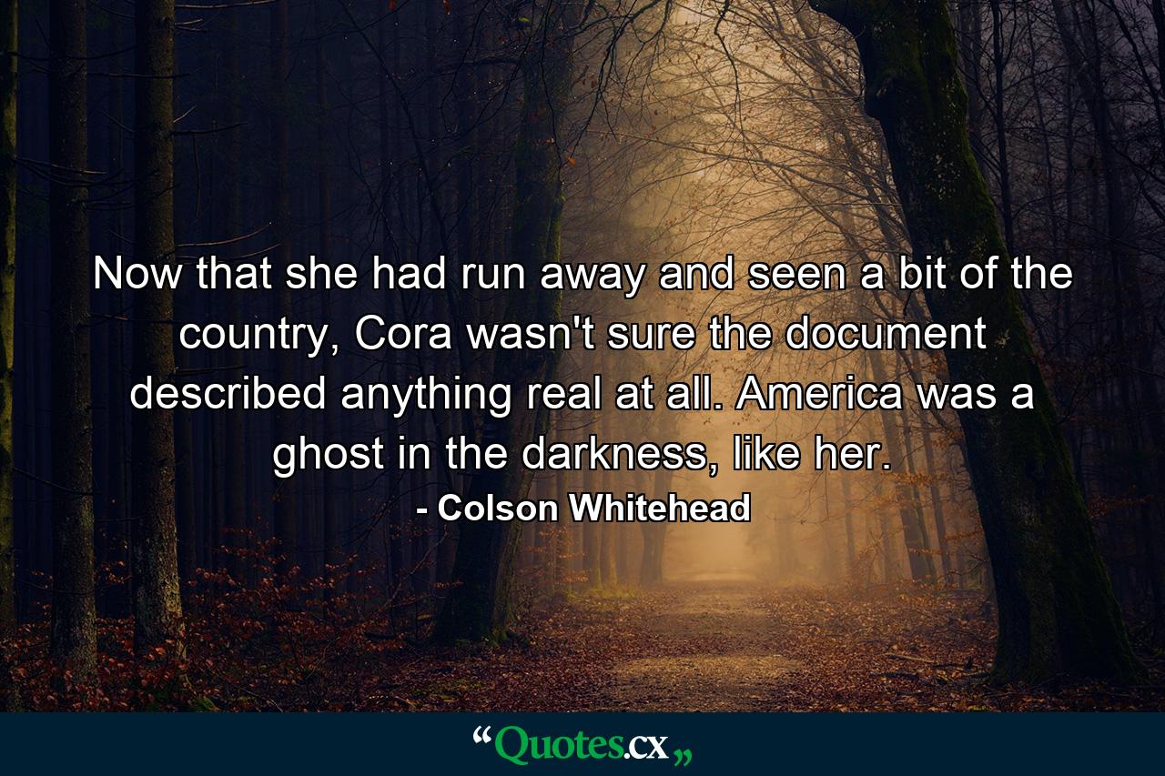 Now that she had run away and seen a bit of the country, Cora wasn't sure the document described anything real at all. America was a ghost in the darkness, like her. - Quote by Colson Whitehead