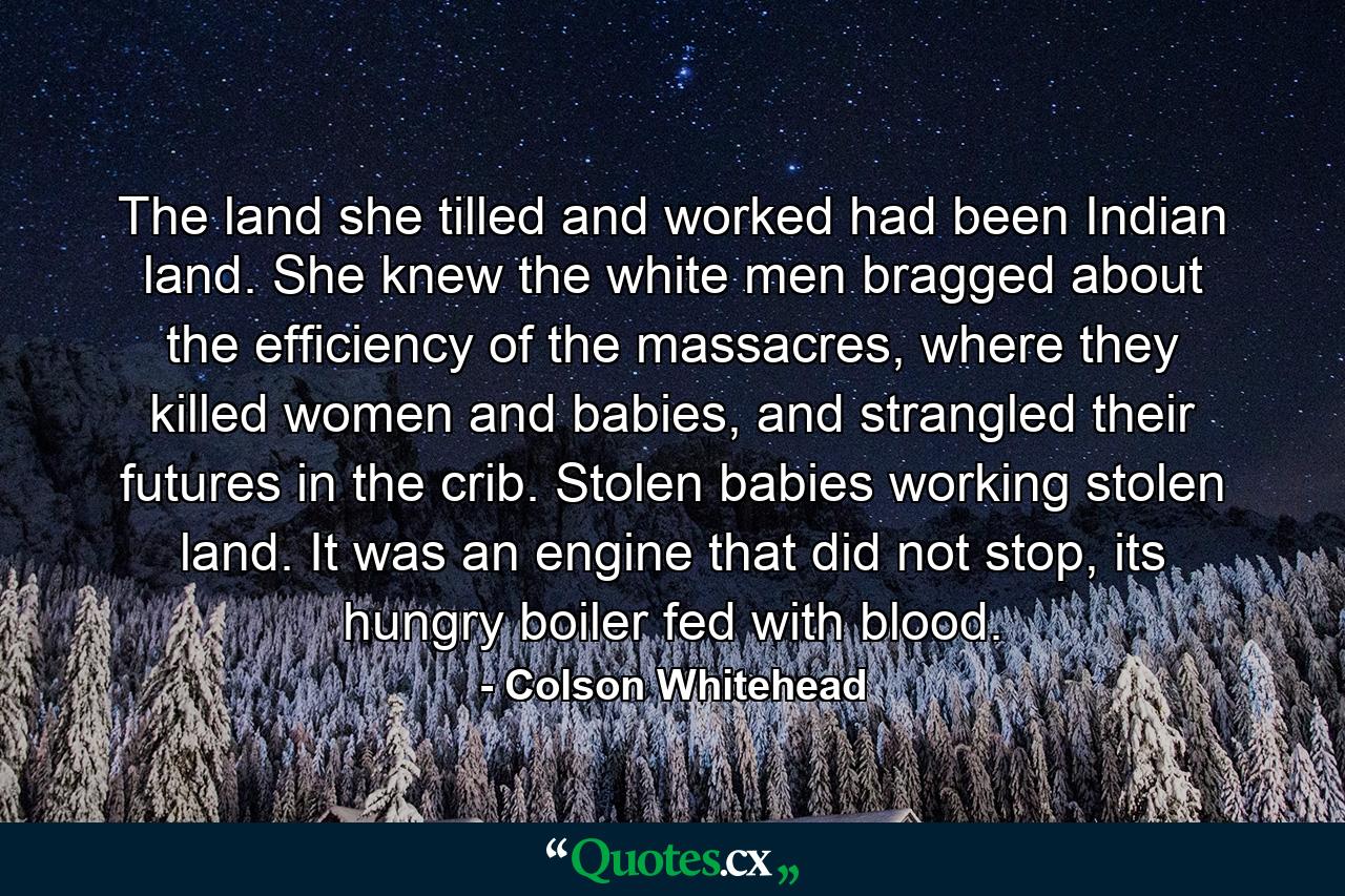 The land she tilled and worked had been Indian land. She knew the white men bragged about the efficiency of the massacres, where they killed women and babies, and strangled their futures in the crib. Stolen babies working stolen land. It was an engine that did not stop, its hungry boiler fed with blood. - Quote by Colson Whitehead