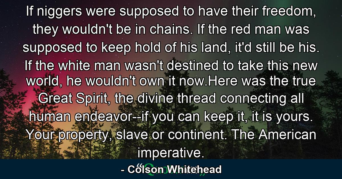 If niggers were supposed to have their freedom, they wouldn't be in chains. If the red man was supposed to keep hold of his land, it'd still be his. If the white man wasn't destined to take this new world, he wouldn't own it now.Here was the true Great Spirit, the divine thread connecting all human endeavor--if you can keep it, it is yours. Your property, slave or continent. The American imperative. - Quote by Colson Whitehead