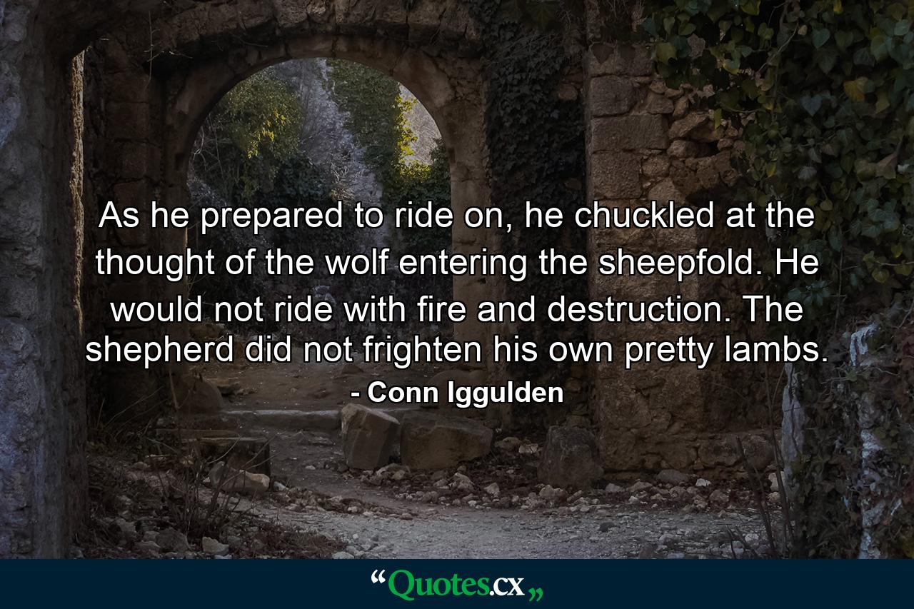 As he prepared to ride on, he chuckled at the thought of the wolf entering the sheepfold. He would not ride with fire and destruction. The shepherd did not frighten his own pretty lambs. - Quote by Conn Iggulden