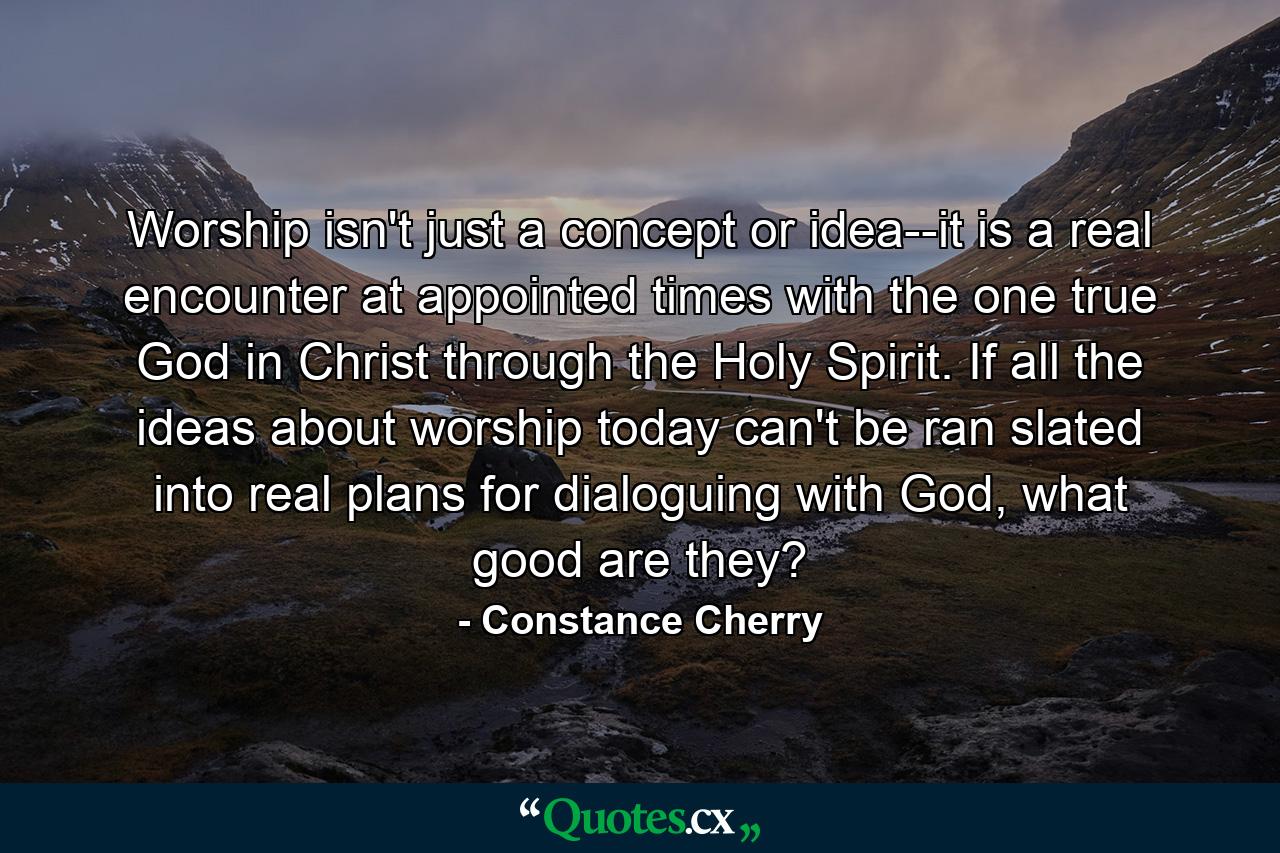 Worship isn't just a concept or idea--it is a real encounter at appointed times with the one true God in Christ through the Holy Spirit. If all the ideas about worship today can't be ran slated into real plans for dialoguing with God, what good are they? - Quote by Constance Cherry