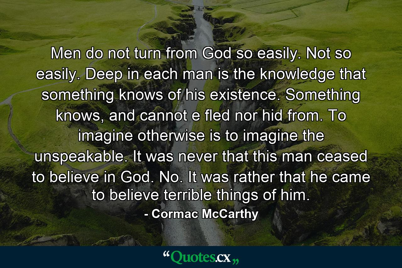 Men do not turn from God so easily. Not so easily. Deep in each man is the knowledge that something knows of his existence. Something knows, and cannot e fled nor hid from. To imagine otherwise is to imagine the unspeakable. It was never that this man ceased to believe in God. No. It was rather that he came to believe terrible things of him. - Quote by Cormac McCarthy