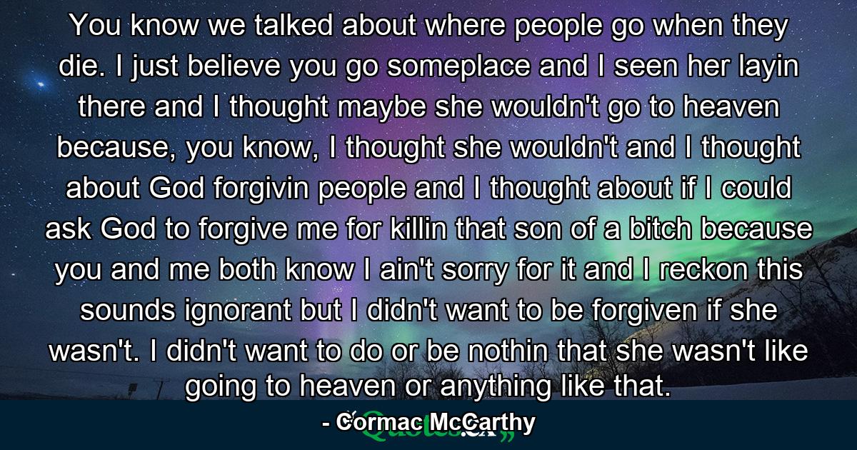 You know we talked about where people go when they die. I just believe you go someplace and I seen her layin there and I thought maybe she wouldn't go to heaven because, you know, I thought she wouldn't and I thought about God forgivin people and I thought about if I could ask God to forgive me for killin that son of a bitch because you and me both know I ain't sorry for it and I reckon this sounds ignorant but I didn't want to be forgiven if she wasn't. I didn't want to do or be nothin that she wasn't like going to heaven or anything like that. - Quote by Cormac McCarthy