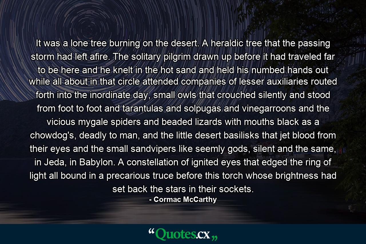 It was a lone tree burning on the desert. A heraldic tree that the passing storm had left afire. The solitary pilgrim drawn up before it had traveled far to be here and he knelt in the hot sand and held his numbed hands out while all about in that circle attended companies of lesser auxiliaries routed forth into the inordinate day, small owls that crouched silently and stood from foot to foot and tarantulas and solpugas and vinegarroons and the vicious mygale spiders and beaded lizards with mouths black as a chowdog's, deadly to man, and the little desert basilisks that jet blood from their eyes and the small sandvipers like seemly gods, silent and the same, in Jeda, in Babylon. A constellation of ignited eyes that edged the ring of light all bound in a precarious truce before this torch whose brightness had set back the stars in their sockets. - Quote by Cormac McCarthy