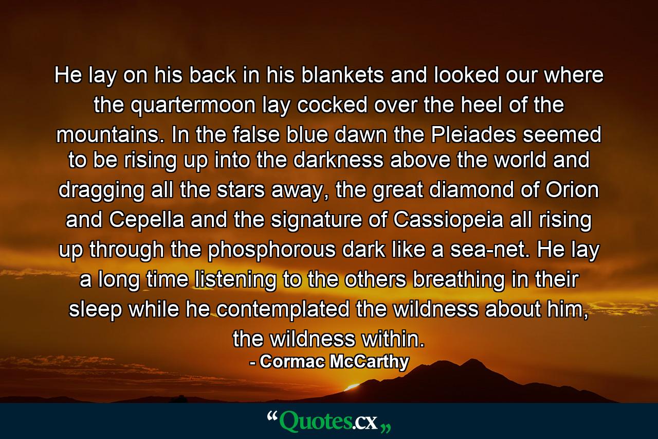 He lay on his back in his blankets and looked our where the quartermoon lay cocked over the heel of the mountains. In the false blue dawn the Pleiades seemed to be rising up into the darkness above the world and dragging all the stars away, the great diamond of Orion and Cepella and the signature of Cassiopeia all rising up through the phosphorous dark like a sea-net. He lay a long time listening to the others breathing in their sleep while he contemplated the wildness about him, the wildness within. - Quote by Cormac McCarthy