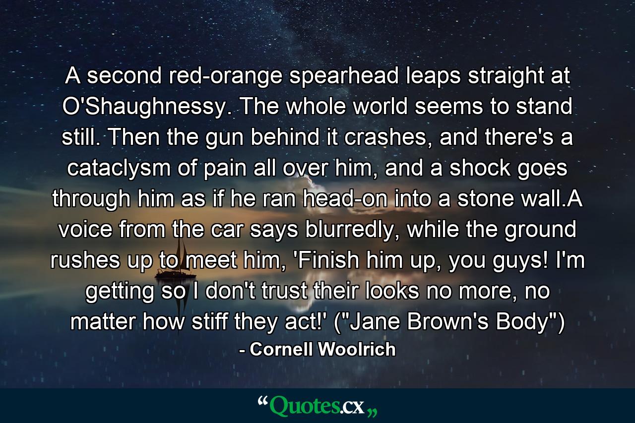 A second red-orange spearhead leaps straight at O'Shaughnessy. The whole world seems to stand still. Then the gun behind it crashes, and there's a cataclysm of pain all over him, and a shock goes through him as if he ran head-on into a stone wall.A voice from the car says blurredly, while the ground rushes up to meet him, 'Finish him up, you guys! I'm getting so I don't trust their looks no more, no matter how stiff they act!' (