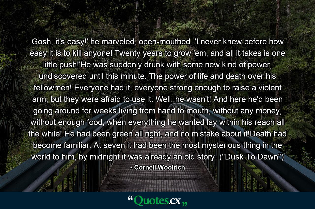 Gosh, it's easy!' he marveled, open-mouthed. 'I never knew before how easy it is to kill anyone! Twenty years to grow 'em, and all it takes is one little push!'He was suddenly drunk with some new kind of power, undiscovered until this minute. The power of life and death over his fellowmen! Everyone had it, everyone strong enough to raise a violent arm, but they were afraid to use it. Well, he wasn't! And here he'd been going around for weeks living from hand to mouth, without any money, without enough food, when everything he wanted lay within his reach all the while! He had been green all right, and no mistake about it!Death had become familiar. At seven it had been the most mysterious thing in the world to him, by midnight it was already an old story. (