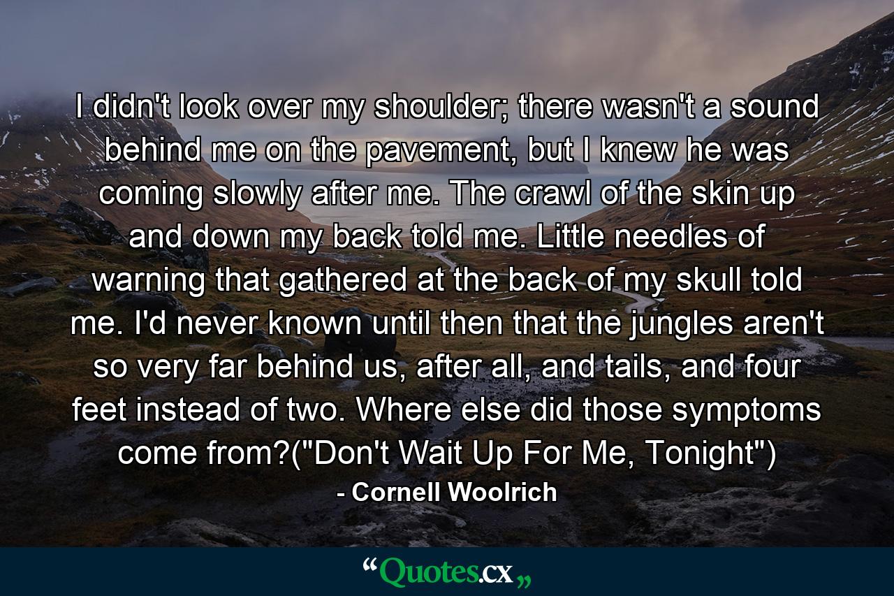 I didn't look over my shoulder; there wasn't a sound behind me on the pavement, but I knew he was coming slowly after me. The crawl of the skin up and down my back told me. Little needles of warning that gathered at the back of my skull told me. I'd never known until then that the jungles aren't so very far behind us, after all, and tails, and four feet instead of two. Where else did those symptoms come from?(