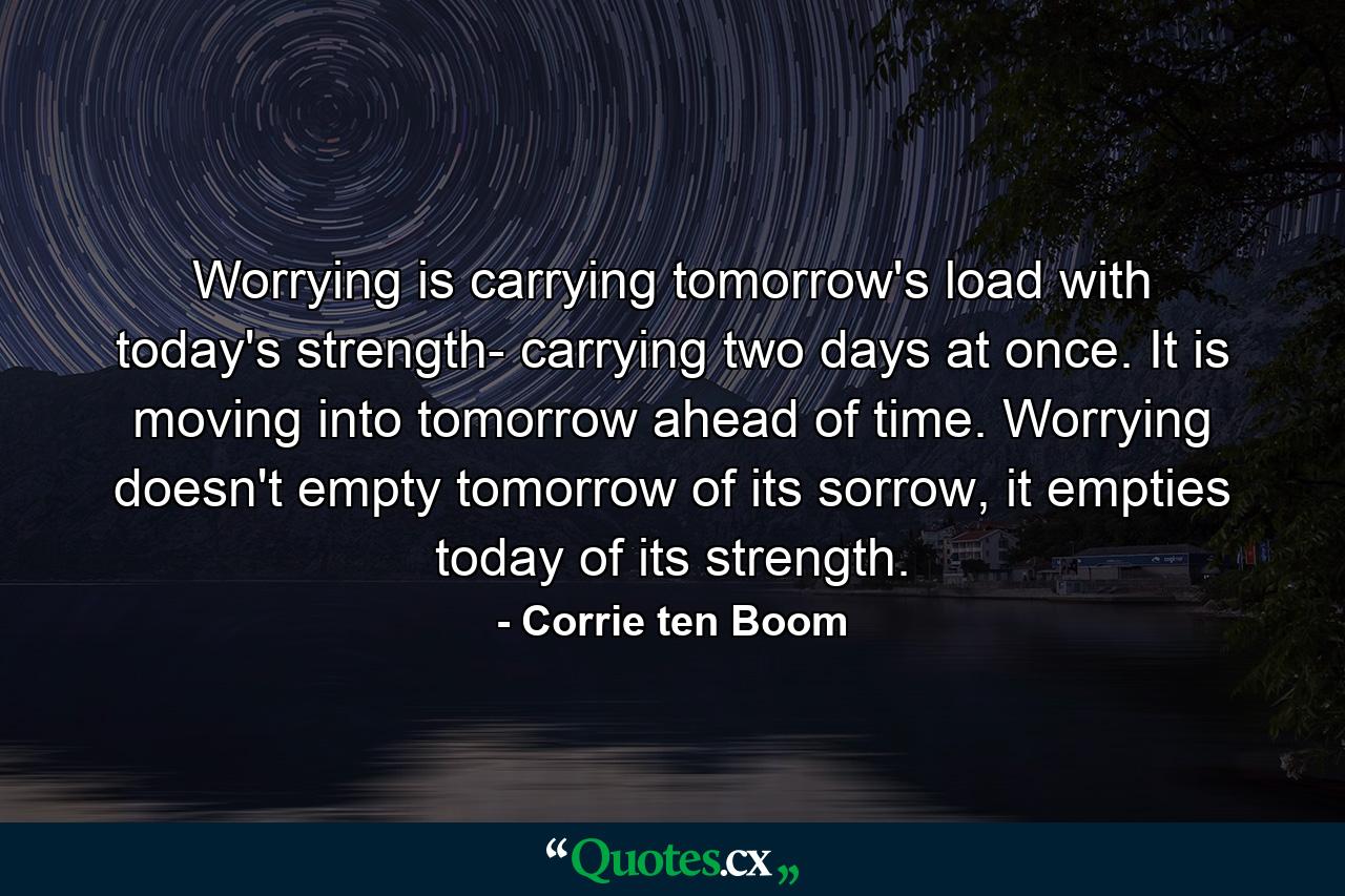 Worrying is carrying tomorrow's load with today's strength- carrying two days at once. It is moving into tomorrow ahead of time. Worrying doesn't empty tomorrow of its sorrow, it empties today of its strength. - Quote by Corrie ten Boom