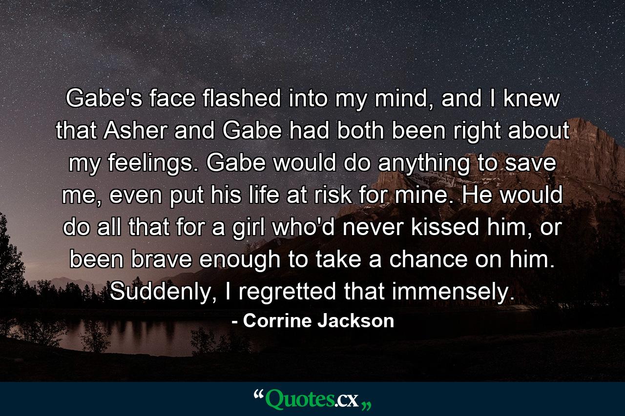 Gabe's face flashed into my mind, and I knew that Asher and Gabe had both been right about my feelings. Gabe would do anything to save me, even put his life at risk for mine. He would do all that for a girl who'd never kissed him, or been brave enough to take a chance on him. Suddenly, I regretted that immensely. - Quote by Corrine Jackson