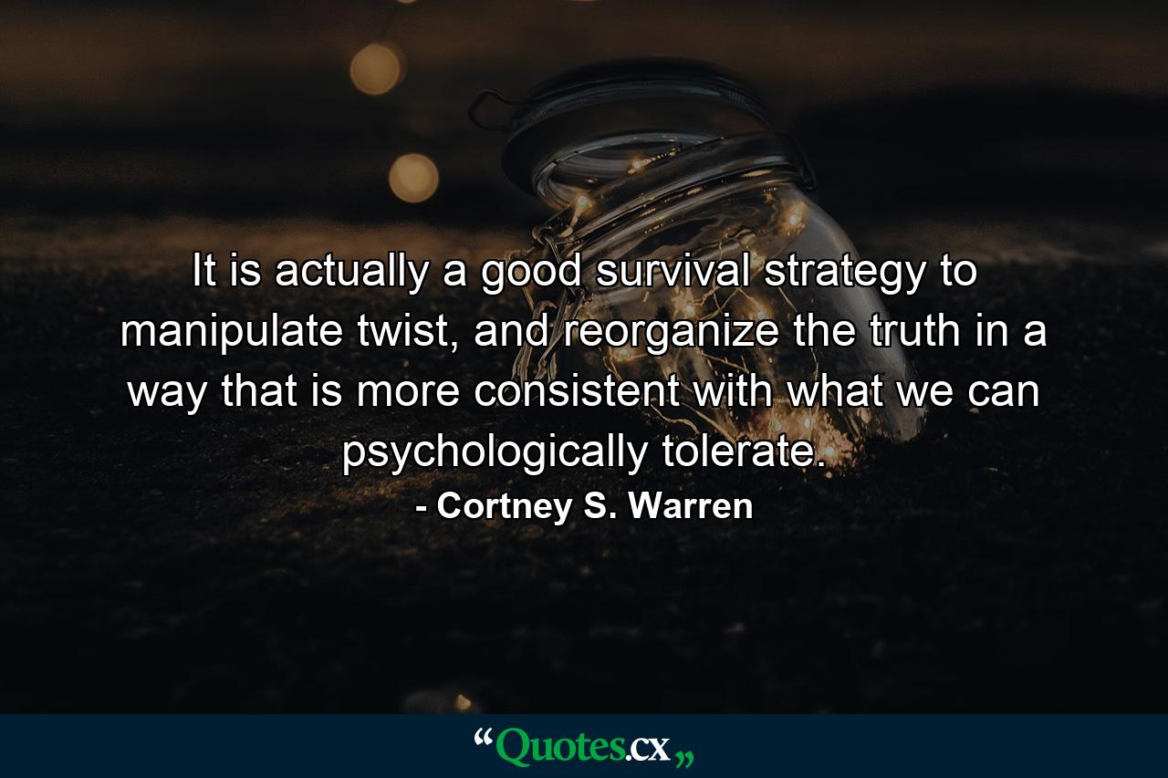 It is actually a good survival strategy to manipulate twist, and reorganize the truth in a way that is more consistent with what we can psychologically tolerate. - Quote by Cortney S. Warren