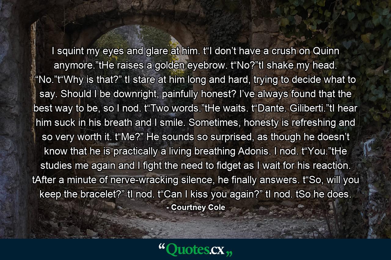 I squint my eyes and glare at him. t“I don’t have a crush on Quinn anymore.”tHe raises a golden eyebrow. t“No?”tI shake my head. “No.”t“Why is that?” tI stare at him long and hard, trying to decide what to say. Should I be downright, painfully honest? I’ve always found that the best way to be, so I nod. t“Two words.”tHe waits. t“Dante. Giliberti.”tI hear him suck in his breath and I smile. Sometimes, honesty is refreshing and so very worth it. t“Me?” He sounds so surprised, as though he doesn’t know that he is practically a living breathing Adonis. I nod. t“You.”tHe studies me again and I fight the need to fidget as I wait for his reaction. tAfter a minute of nerve-wracking silence, he finally answers. t“So, will you keep the bracelet?” tI nod. t“Can I kiss you again?” tI nod. tSo he does. - Quote by Courtney Cole