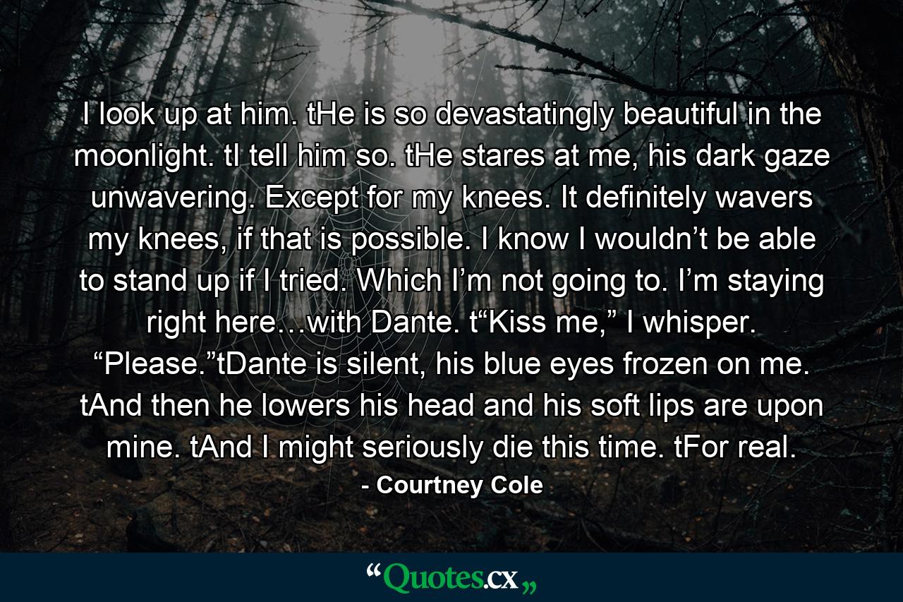 I look up at him. tHe is so devastatingly beautiful in the moonlight. tI tell him so. tHe stares at me, his dark gaze unwavering. Except for my knees. It definitely wavers my knees, if that is possible. I know I wouldn’t be able to stand up if I tried. Which I’m not going to. I’m staying right here…with Dante. t“Kiss me,” I whisper. “Please.”tDante is silent, his blue eyes frozen on me. tAnd then he lowers his head and his soft lips are upon mine. tAnd I might seriously die this time. tFor real. - Quote by Courtney Cole