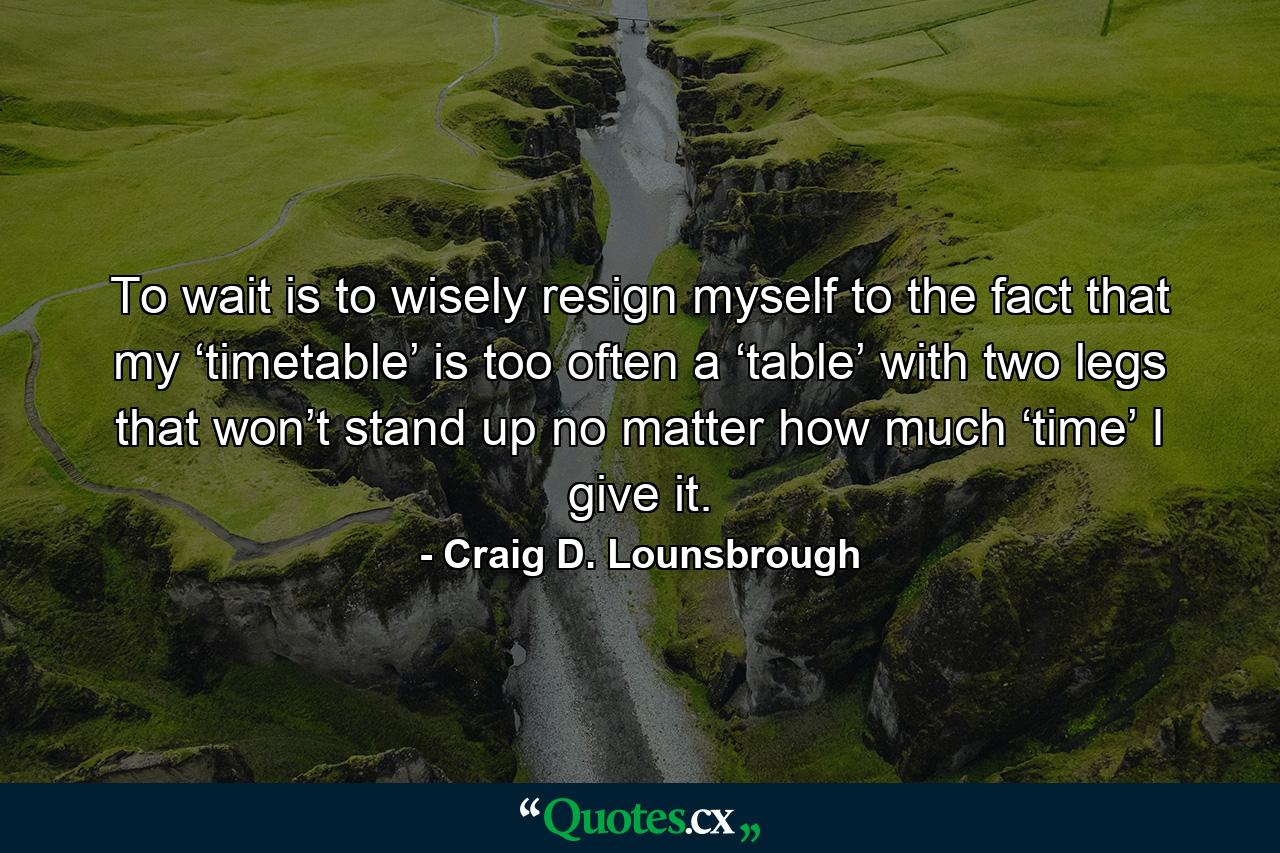 To wait is to wisely resign myself to the fact that my ‘timetable’ is too often a ‘table’ with two legs that won’t stand up no matter how much ‘time’ I give it. - Quote by Craig D. Lounsbrough