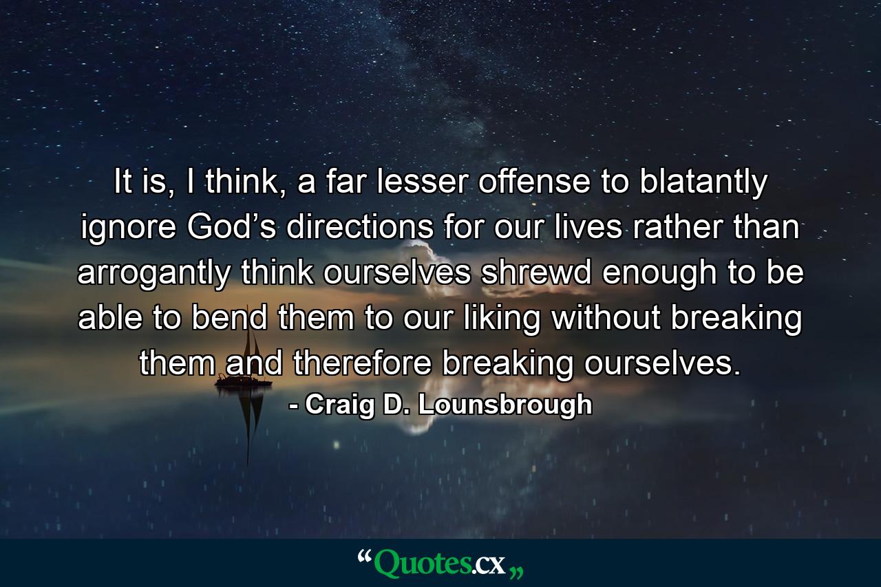 It is, I think, a far lesser offense to blatantly ignore God’s directions for our lives rather than arrogantly think ourselves shrewd enough to be able to bend them to our liking without breaking them and therefore breaking ourselves. - Quote by Craig D. Lounsbrough