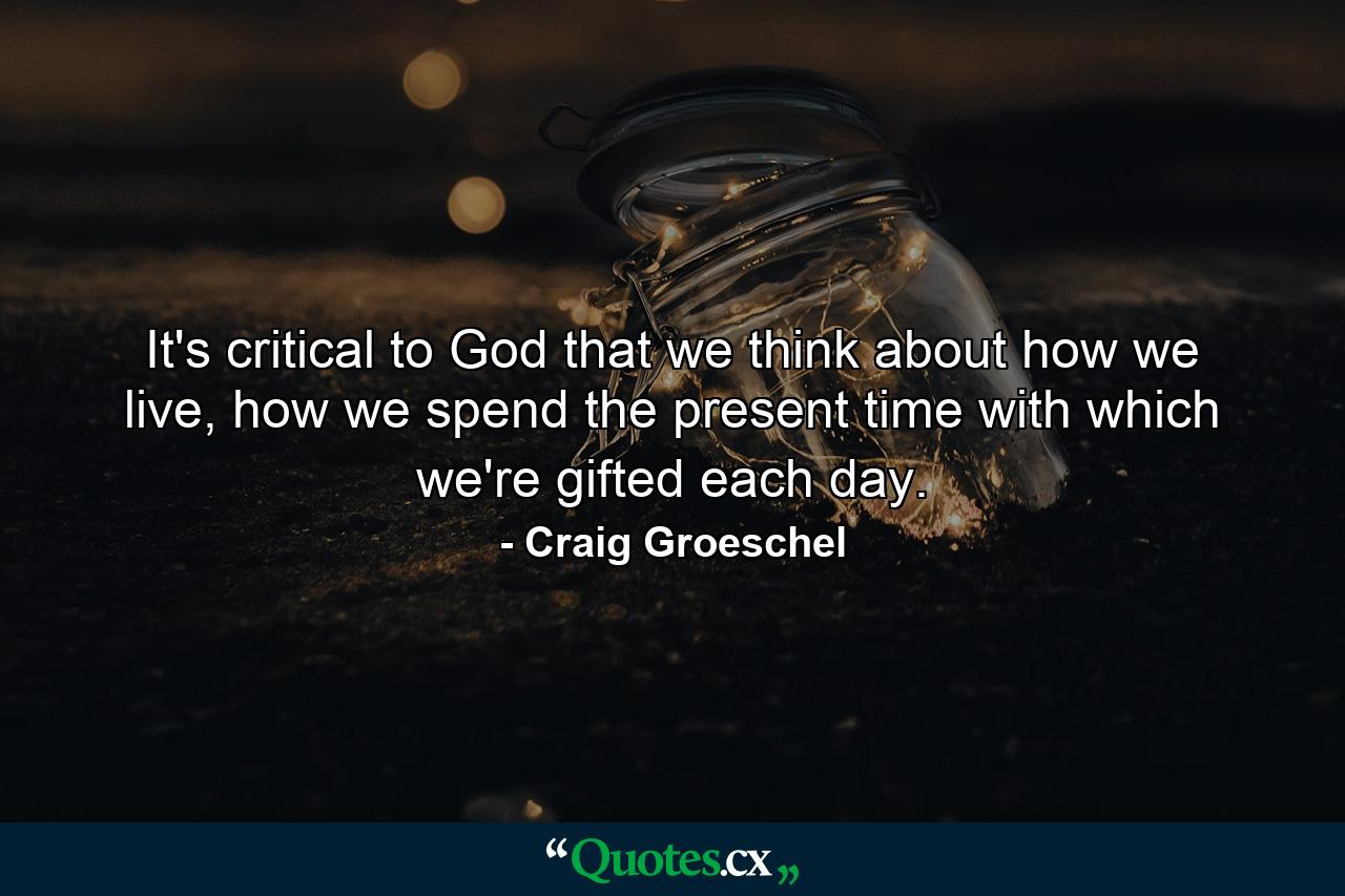 It's critical to God that we think about how we live, how we spend the present time with which we're gifted each day. - Quote by Craig Groeschel